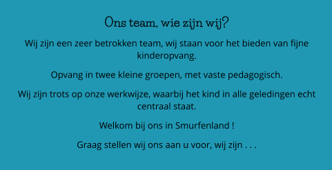 Ons team, wie zijn wij? Wij zijn een zeer betrokken team, wij staan voor het bieden van fijne kinderopvang. Opvang in twee kleine groepen, met vaste pedagogisch.  Wij zijn trots op onze werkwijze, waarbij het kind in alle geledingen echt centraal staat.  Welkom bij ons in Smurfenland ! Graag stellen wij ons aan u voor, wij zijn . . .