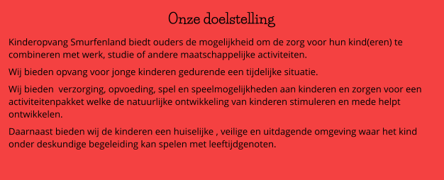 Onze doelstelling Kinderopvang Smurfenland biedt ouders de mogelijkheid om de zorg voor hun kind(eren) te combineren met werk, studie of andere maatschappelijke activiteiten. Wij bieden opvang voor jonge kinderen gedurende een tijdelijke situatie.  Wij bieden  verzorging, opvoeding, spel en speelmogelijkheden aan kinderen en zorgen voor een activiteitenpakket welke de natuurlijke ontwikkeling van kinderen stimuleren en mede helpt ontwikkelen. Daarnaast bieden wij de kinderen een huiselijke , veilige en uitdagende omgeving waar het kind onder deskundige begeleiding kan spelen met leeftijdgenoten.