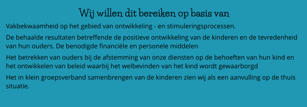 Wij willen dit bereiken op basis van  Vakbekwaamheid op het gebied van ontwikkeling - en stimuleringsprocessen. De behaalde resultaten betreffende de positieve ontwikkeling van de kinderen en de tevredenheid van hun ouders. De benodigde financiële en personele middelen Het betrekken van ouders bij de afstemming van onze diensten op de behoeften van hun kind en het ontwikkelen van beleid waarbij het welbevinden van het kind wordt gewaarborgd Het in klein groepsverband samenbrengen van de kinderen zien wij als een aanvulling op de thuis situatie.