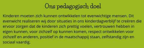 Ons pedagogisch doel  Kinderen moeten zich kunnen ontwikkelen tot evenwichtige mensen. Dit evenwicht realiseren wij door situaties in ons kinderdagverblijf te creëren die ervoor zorgen dat de kinderen zich prettig voelen, vertrouwen hebben in eigen kunnen, voor zichzelf op kunnen komen, respect ontwikkelen voor zichzelf en anderen, positief in de maatschappij staan, zelfstandig zijn en sociaal vaardig.