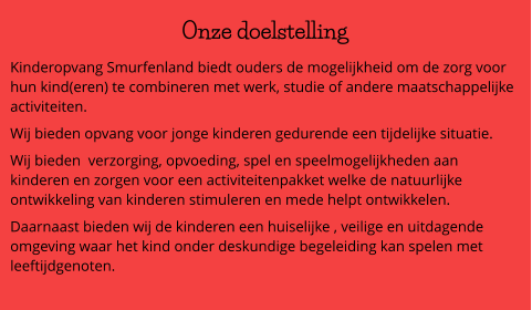 Onze doelstelling Kinderopvang Smurfenland biedt ouders de mogelijkheid om de zorg voor hun kind(eren) te combineren met werk, studie of andere maatschappelijke activiteiten. Wij bieden opvang voor jonge kinderen gedurende een tijdelijke situatie.  Wij bieden  verzorging, opvoeding, spel en speelmogelijkheden aan kinderen en zorgen voor een activiteitenpakket welke de natuurlijke ontwikkeling van kinderen stimuleren en mede helpt ontwikkelen. Daarnaast bieden wij de kinderen een huiselijke , veilige en uitdagende omgeving waar het kind onder deskundige begeleiding kan spelen met leeftijdgenoten.