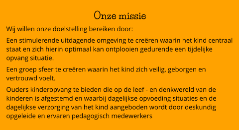 Onze missie Wij willen onze doelstelling bereiken door: Een stimulerende uitdagende omgeving te creëren waarin het kind centraal staat en zich hierin optimaal kan ontplooien gedurende een tijdelijke opvang situatie. Een groep sfeer te creëren waarin het kind zich veilig, geborgen en vertrouwd voelt. Ouders kinderopvang te bieden die op de leef - en denkwereld van de kinderen is afgestemd en waarbij dagelijkse opvoeding situaties en de dagelijkse verzorging van het kind aangeboden wordt door deskundig opgeleide en ervaren pedagogisch medewerkers