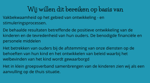 Wij willen dit bereiken op basis van  Vakbekwaamheid op het gebied van ontwikkeling - en stimuleringsprocessen. De behaalde resultaten betreffende de positieve ontwikkeling van de kinderen en de tevredenheid van hun ouders. De benodigde financiële en personele middelen Het betrekken van ouders bij de afstemming van onze diensten op de behoeften van hun kind en het ontwikkelen van beleid waarbij het welbevinden van het kind wordt gewaarborgd Het in klein groepsverband samenbrengen van de kinderen zien wij als een aanvulling op de thuis situatie.